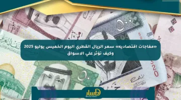 «مفاجآت اقتصادية» سعر الريال القطري اليوم الخميس يوليو 2025 وكيف تؤثر على الأسواق